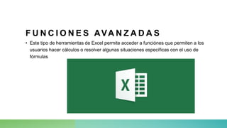 F U N C I O N E S AVA N Z A D A S
• Este tipo de herramientas de Excel permite acceder a funciónes que permiten a los
usuarios hacer cálculos o resolver algunas situaciones específicas con el uso de
fórmulas
 