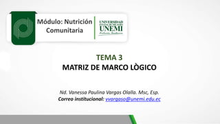 Módulo: Nutrición
Comunitaria
TEMA 3
MATRIZ DE MARCO LÒGICO
Nd. Vanessa Paulina Vargas Olalla. Msc, Esp.
Correo institucional: vvargaso@unemi.edu.ec
 