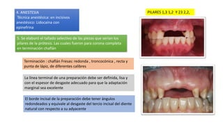 PILARES 1,3 1,2 Y 23 2,2,
5. Se elaboró el tallado selectivo de las piezas que serían los
pilares de la prótesis. Las cuales fueron para corona completa
en terminación chaflán
4. ANESTESIA
Técnica anestésica: en incisivos
anestésico: Lidocaína con
epinefrina
Aguja: corta
Terminación : chaflán Fresas: redonda , troncocónica , recta y
punta de lápiz, de diferentes calibres
La línea terminal de una preparación debe ser definida, lisa y
con el espesor de desgaste adecuado para que la adaptación
marginal sea excelente
El borde incisal de la preparación debe tener ángulos
redondeados y equivale al desgaste del tercio incisal del diente
natural con respecto a su adyacente.
 