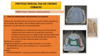 1. TOMA DE IMPRESIONES PRELIMINARES EN ALGINATO
Elaboración del diseño de la estructura de nuestra prótesis guiándonos
por el análisis del modelo y de los dientes pilares,de las zonas de
retención y vía de inserción en el paralelómetro
El paralelizador es un aparato que marca una línea sobre el
modelo que indica cuales son las superficies retentivas.
Cualquier estructura que no tenga función retentiva debe estar
por encima de esta línea y la parte flexible del retenedor (la
que sí tiene función retentiva) debe ir por deba.
Diseñamos la prótesis
Llevamos ese diseño a nuestro modelo haciendo un encerado
• RETENEDORES Ackers: Este retenedor es el va abrazando la
superficie de los
molares.
• CONECTOR MAYOR: La estructura será de tipo doble barra palatina
PROTESIS PARCIAL FIJA DE CROMO
COBALTO
KENEDY Clase II: Edentulo unilateral posterior.
 