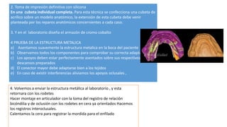4. Volvemos a enviar la estructura metálica al laboratorio , y esta
retornara con los rodetes
Hacer montaje en articulador con la toma del registro de relación
bicóndilia y de oclusión con los rodetes en cera ya orientados Hacemos
los registros interoclusales.
Calentamos la cera para registrar la mordida para el enfilado
2. Toma de impresión definitiva con silicona
En una cubeta individual completa. Para esta técnica se confecciona una cubeta de
acrílico sobre un modelo anatómico, la extensión de esta cubeta debe venir
planteada por los reparos anatómicos concernientes a cada caso.
3. Y en el laboratorio diseña el armazón de cromo cobalto
4 PRUEBA DE LA ESTRUCTURA METALICA
a) Asentamos suavemente la estructura metalica en la boca del paciente
b) Observamos todos los componentes para comprobar su correcta adaptación
c) Los apoyos deben estar perfectamente asentados sobre sus respectivos
descansos preparados
d) El conector mayor debe adaptarse bien a los tejidos
e) En caso de existir interferencias aliviamos los apoyos oclusales ,
 