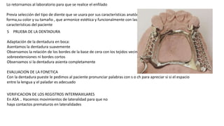 Lo retornamos al laboratorio para que se realice el enfilado
Previa selección del tipo de diente que se usara por sus características anatómicas ,su
forma,su color y su tamaño , que armonice estética y funcionalmente con las
características del paciente
5 PRUEBA DE LA DENTADURA
Adaptación de la dentadura en boca:
Asentamos la dentadura suavemente
Observamos la relación de los bordes de la base de cera con los tejidos vecinosno debe haber
sobreextensiones ni bordes cortos
Observamos si la dentadura asienta completamente
EVALUACION DE LA FONETICA
Con la dentadura pueste le pedimos al paciente pronunciar palabras con s o ch para apreciar si si el espacio
entre la lengua y el paladar es adecuado
VERIFICACION DE LOS REGISTROS INTERMAXILARES
En ASA .. Hacemos movimientos de lateralidad para que no
haya contactos prematuros en lateralidades
 