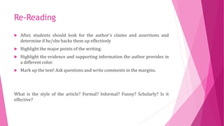 Re-Reading
 After, students should look for the author's claims and assertions and
determine if he/she backs them up effectively
 Highlight the major points of the writing.
 Highlight the evidence and supporting information the author provides in
a different color.
 Mark up the text! Ask questions and write comments in the margins.
What is the style of the article? Formal? Informal? Funny? Scholarly? Is it
effective?
 