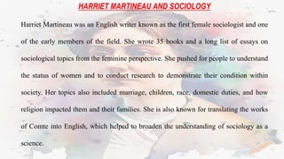 HARRIET MARTINEAU AND SOCIOLOGY
Harriet Martineau was an English writer known as the first female sociologist and one
of the early members of the field. She wrote 35 books and a long list of essays on
sociological topics from the feminine perspective. She pushed for people to understand
the status of women and to conduct research to demonstrate their condition within
society. Her topics also included marriage, children, race, domestic duties, and how
religion impacted them and their families. She is also known for translating the works
of Comte into English, which helped to broaden the understanding of sociology as a
science.
 
