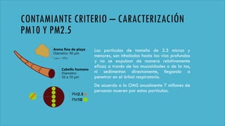 CONTAMIANTE CRITERIO – CARACTERIZACIÓN
PM10 Y PM2.5
Las partículas de tamaño de 2.5 micras y
menores, son inhaladas hasta las vías profundas
y no se expulsan de manera relativamente
eficaz a través de las mucosidades o de la tos,
ni sedimentan directamente, llegando a
penetrar en el árbol respiratorio.
De acuerdo a la OMS anualmente 7 millones de
personas mueren por estas partículas.
 