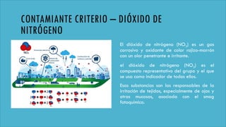 CONTAMIANTE CRITERIO – DIÓXIDO DE
NITRÓGENO
El dióxido de nitrógeno (NO2) es un gas
corrosivo y oxidante de color rojizo-marrón
con un olor penetrante e irritante.
el dióxido de nitrógeno (NO2) es el
compuesto representativo del grupo y el que
se usa como indicador de todos ellos.
Esas substancias son las responsables de la
irritación de tejidos, especialmente de ojos y
otras mucosas, asociada con el smog
fotoquímico.
 