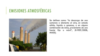 EMISIONES ATMOSFÉRICAS
Se definen como: “la descarga de una
sustancia o elemento al aire, en estado
sólido, líquido o gaseoso, o en alguna
combinación de éstos, proveniente de una
fuente fija o móvil”, (R-909/2008,
MADS).
 