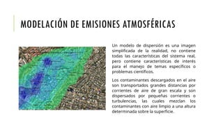 MODELACIÓN DE EMISIONES ATMOSFÉRICAS
Un modelo de dispersión es una imagen
simplificada de la realidad, no contiene
todas las características del sistema real,
pero contiene características de interés
para el manejo de temas específicos o
problemas científicos.
Los contaminantes descargados en el aire
son transportados grandes distancias por
corrientes de aire de gran escala y son
dispersados por pequeñas corrientes o
turbulencias, las cuales mezclan los
contaminantes con aire limpio a una altura
determinada sobre la superficie.
 