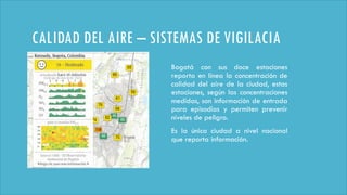 CALIDAD DEL AIRE – SISTEMAS DE VIGILACIA
Bogotá con sus doce estaciones
reporta en línea la concentración de
calidad del aire de la ciudad, estas
estaciones, según las concentraciones
medidas, son información de entrada
para episodios y permiten prevenir
niveles de peligro.
Es la única ciudad a nivel nacional
que reporta información.
 