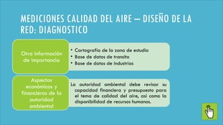 MEDICIONES CALIDAD DEL AIRE – DISEÑO DE LA
RED: DIAGNOSTICO
• Cartografía de la zona de estudio
• Base de datos de transito
• Base de datos de industrias
Otra información
de importancia
La autoridad ambiental debe revisar su
capacidad financiera y presupuesto para
el tema de calidad del aire, así como la
disponibilidad de recursos humanos.
Aspectos
económicos y
financieros de la
autoridad
ambiental
 