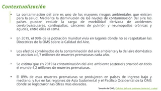 Contextualización
• La contaminación del aire es uno de los mayores riesgos ambientales que existen
para la salud. Mediante la disminución de los niveles de contaminación del aire los
países pueden reducir la carga de morbilidad derivada de accidentes
cerebrovasculares, cardiopatías, cánceres de pulmón y neumopatías crónicas y
agudas, entre ellas el asma.
• En 2019, el 99% de la población mundial vivía en lugares donde no se respetaban las
Directrices de la OMS sobre la Calidad del Aire.
• Los efectos combinados de la contaminación del aire ambiente y la del aire doméstico
se asocian a 6,7 millones de muertes prematuras cada año.
• Se estima que en 2019 la contaminación del aire ambiente (exterior) provocó en todo
el mundo 4,2 millones de muertes prematuras.
• El 89% de esas muertes prematuras se produjeron en países de ingreso bajo y
mediano, y fue en las regiones de Asia Sudoriental y el Pacífico Occidental de la OMS
donde se registraron las cifras más elevadas.
Tomado de OMS, Calidad del aire ambiente (exterior) y salud
 