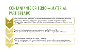 CONTAMIANTE CRITERIO – MATERIAL
PARTICULADO
PST
• Las partículas están integradas por toda la materia emitida como formas sólidas, liquidas y
vapor, pero que están “suspendidas” en el aire como sólidos y líquidos particulados
• las partículas suspendidas (PS) son definidas como todas las partículas con un diámetro menor
que 30µmm.
PM10
• material particulado de diámetro aerodinámico igual o inferior a 10 µm
• es el contaminante de mayor importancia en las ciudades más pobladas del mundo
PM2.5
• Las partículas de tamaño de 2.5 micras y menores
• son las partículas que más importancia tienen en la contaminación urbana ya que pueden
penetrar profundamente en los pulmones y generan riesgos potenciales significativos para la
salud
 