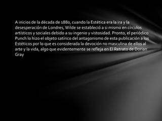 A inicios de la década de 1880, cuando la Estética era la ira y la desesperación de Londres, Wilde se estableció a si mismo en círculos artísticos y sociales debido a su ingenio y vistosidad. Pronto, el periódico Punch lo hizo el objeto satírico del antagonismo de esta publicación a los Estéticos por lo que es considerada la devoción no masculina de ellos al arte y la vida, algo que evidentemente se refleja en El Retrato de Dorian Gray