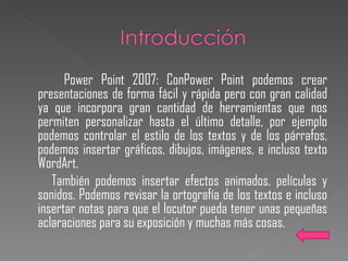Power Point 2007:  ConPower Point podemos crear presentaciones de forma fácil y rápida pero con gran calidad ya que incorpora gran cantidad de herramientas que nos permiten personalizar hasta el último detalle, por ejemplo podemos controlar el estilo de los textos y de los párrafos, podemos insertar gráficos, dibujos, imágenes, e incluso texto WordArt. También podemos insertar efectos animados, películas y sonidos. Podemos revisar la ortografía de los textos e incluso insertar notas para que el locutor pueda tener unas pequeñas aclaraciones para su exposición y muchas más cosas. 