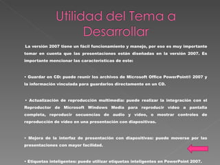 La versión 2007 tiene un fácil funcionamiento y manejo, por eso es muy importante tomar en cuenta que las presentaciones están diseñadas en la versión 2007. Es importante mencionar las características de este:  •  Guardar en CD: puede reunir los archivos de Microsoft Office PowerPoint® 2007 y la información vinculada para guardarlos directamente en un CD. •  Actualización de reproducción multimedia: puede realizar la integración con el Reproductor de Microsoft Windows Media para reproducir vídeo a pantalla completa, reproducir secuencias de audio y vídeo, o mostrar controles de reproducción de vídeo en una presentación con diapositivas. •  Mejora de la interfaz de presentación con diapositivas: puede moverse por las presentaciones con mayor facilidad. •  Etiquetas inteligentes: puede utilizar etiquetas inteligentes en PowerPoint 2007. 