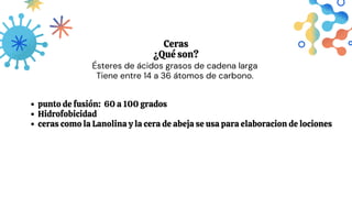 Ceras
¿Qué son?
Ésteres de ácidos grasos de cadena larga
Tiene entre 14 a 36 átomos de carbono.
punto de fusión: 60 a 100 grados
Hidrofobicidad
ceras como la Lanolina y la cera de abeja se usa para elaboracion de lociones
 