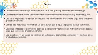 Las ceras naturales son típicamente ésteres de ácidos grasos y alcoholes de cadena larga.
Los ésteres de cera animal se derivan de una variedad de ácidos carboxílicos y alcoholes grasos.
Las ceras vegetales se derivan de mezclas de hidrocarburos de cadena larga que contienen
grupos funcionales.
Debido a su naturaleza hidrofóbica, las ceras evitan que el agua se pegue a plantas y animales.
Las ceras sintéticas se derivan del petróleo o polietileno y consisten en hidrocarburos de cadena
larga que carecen de grupos funcionales.
Los sintéticos y las ceras se utilizan en adhesivos, cosméticos, alimentos y muchos otros
productos comerciales.
.
Ceras
 