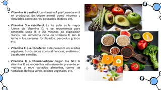 Vitamina A o retinol: La vitamina A preformada está
en productos de origen animal como vísceras y
derivados, carne de res, pescados, lácteos, etc.
Vitamina D o calciferol: La luz solar es la mayor
fuente de vitamina D, y se recomienda para
obtenerla unos 15 o 20 minutos de exposición
diarios. Los alimentos ricos en vitamina D son la
leche y los cereales fortificados, pescados grasos,
etc.
Vitamina E o a-tocoferol: Está presente en aceites
vegetales, frutos secos como almendras, avellanas o
cacahuete, semillas.
Vitamina K o fitomenadiona: Según los NIH, la
vitamina K se encuentra naturalmente presente en
muchos y muy variados alimentos, como las
hortalizas de hoja verde, aceites vegetales, etc.
 