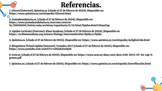 Referencias.
1. Glicerol [Internet]. Quimica.es. [citado el 27 de febrero de 2024]. Disponible en:
https://www.quimica.es/enciclopedia/Glicerol.html
2. Juntadeandalucia.es. [citado el 27 de febrero de 2024]. Disponible en:
https://www.juntadeandalucia.es/averroes/centros-
tic/29000694/helvia/aula/archivos/repositorio/0/10/html/lipidos.html#GlossTop
3. Lípidos (artículo) [Internet]. Khan Academy. [citado el 27 de febrero de 2024]. Disponible en:
https://es.khanacademy.org/science/biology/macromolecules/lipids/a/lipids
4. Quimica.es. [citado el 27 de febrero de 2024]. Disponible en: https://www.quimica.es/enciclopedia/Acilglicérido.html
5. Bioquímica Virtual Lípidos [Internet]. Youtube; 2017 [citado el 27 de febrero de 2024]. Disponible en:
https://www.youtube.com/watch?v=wDZnKAwOpI8
6. Ucm.es. [citado el 27 de febrero de 2024]. Disponible en: https://www.ucm.es/data/cont/docs/458-2013-07-24-cap-6-
grasas.pdf
7. Quimica.es. [citado el 27 de febrero de 2024]. Disponible en: https://www.quimica.es/enciclopedia/Esterificación.html
 