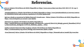 Referencias.
Ucm.es. [citado el 29 de febrero de 2024]. Disponible en: https://www.ucm.es/data/cont/docs/458-2013-07-24-cap-6-
grasas.pdf
Juntadeandalucia.es. [citado el 29 de febrero de 2024]. Disponible en: https://www.juntadeandalucia.es/averroes/centros-
tic/29000694/helvia/aula/archivos/repositorio/0/10/html/lipidos.html
Qué son y donde se encuentran los lípidos [Internet]. Corazón sano - Puleva. [citado el 29 de febrero de 2024]. Disponible en:
https://www.lechepuleva.es/corazon-sano/lipidos
Libretexts.org. [citado el 29 de febrero de 2024]. Disponible en:
https://espanol.libretexts.org/Biologia/Biología_introductoria_y_general/Libro%3A_Biología_general_(Boundless)/03%3
A_Macromoléculas_Biológicas/3.04%3A_Moléculas_Lípidos_-_Ceras
Lípidos (artículo) [Internet]. Khan Academy. [citado el 29 de febrero de 2024]. Disponible en:
https://es.khanacademy.org/science/biology/macromolecules/lipids/a/lipids
Ceras [Internet]. Uah.es. [citado el 29 de febrero de 2024]. Disponible en: https://biomodel.uah.es/model2/lip/ceras.htm
 