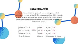 SAPONIFICACIÓN
Esta es una reacción química que sucede entre un ácido graso o un lípido
saponificable, y una base (ya sea KOH [hidróxido de potasio] o un NaOH [Hidróxido
de Sodio], en la cual se obtiene como principal producto la sal; de esta forma, los
jabones son sales de ácidos grasos y metales alcalinos los cuales se obtienen por
medio de este proceso.
 