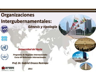 Organizaciones Intergubernamentales: Génesis y tipología Universidad del Norte Programa de Negocios Internacionales Curso de Relaciones Internacionales Prof. Dr. Gabriel Orozco Restrepo 2011 
