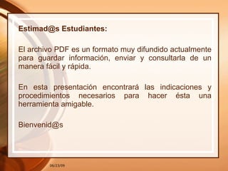 Estimad@s Estudiantes: El archivo PDF es un formato muy difundido actualmente para guardar información, enviar y consultarla de un manera fácil y rápida. En esta presentación encontrará las indicaciones y procedimientos necesarios para hacer ésta una herramienta amigable. [email_address] 06/23/09 