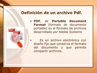 Definición de un archivo Pdf. PDF , de  Portable Document Format  (formato de documento portable) es el formato de archivos desarrollado por Adobe Systems  Es un archivo electrónico con diseño fijo que conserva el formato del documento y que permite compartir archivos.  