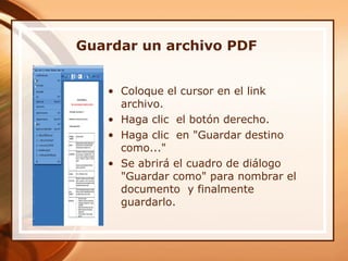 Guardar un archivo PDF Coloque el cursor en el link archivo.  Haga clic  el botón derecho. Haga clic  en "Guardar destino como..."  Se abrirá el cuadro de diálogo "Guardar como" para nombrar el documento  y finalmente guardarlo.  