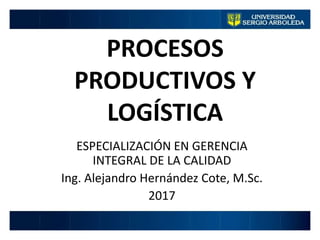 PROCESOS
PRODUCTIVOS Y
LOGÍSTICA
ESPECIALIZACIÓN EN GERENCIA
INTEGRAL DE LA CALIDAD
Ing. Alejandro Hernández Cote, M.Sc.
2017
 