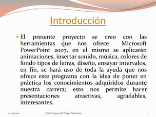 Introducción El presente proyecto se creo con las herramientas que nos ofrece  Microsoft PowerPoint 2007, en el mismo se aplicarán animaciones, insertar sonido, música, colores de fondo tipos de letras, diseño, ensayar intervalos, en fin, se hará uso de toda la ayuda que nos ofrece este programa con la idea de poner en práctica los conocimientos adquiridos durante nuestra carrera; esto nos permite hacer presentaciones atractivas, agradables, interesantes.   28/02/2011 Edin Duque CEI Suger Montano 1 