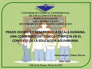 UNIVERSIDAD NACIONAL EXPERIMENTAL
             DE LOS LLANOS CENTRALES
                 RÓMULO GALLEGOS
                AREA DE POST GRADO
       DOCTORADO EN CIENCIAS DE LA EDUCACIÓN


PRAXIS DOCENTE Y DESARROLLO A ESCALA HUMANA.
  UNA CONSTRUCCION TEÓRICA-COMPLEJA EN EL
   CONTEXTO DE LA EDUCACIÓN BOLIVARIANA.


                                      Elaborado por: Tibisay Barrios



             Valle de la Pascua, Marzo de 2012
 