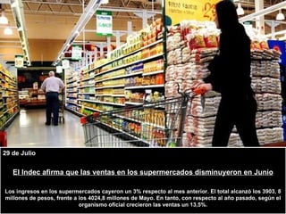 29 de Julio El Indec afirma que las ventas en los supermercados disminuyeron en Junio Los ingresos en los supermercados cayeron un 3% respecto al mes anterior. El total alcanzó los 3903, 8 millones de pesos, frente a los 4024,8 millones de Mayo. En tanto, con respecto al año pasado, según el organismo oficial crecieron las ventas un 13,5%. 
