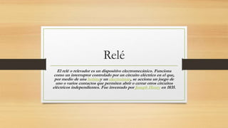 Relé
El relé o relevador es un dispositivo electromecánico. Funciona
como un interruptor controlado por un circuito eléctrico en el que,
por medio de una bobinay un electroimán, se acciona un juego de
uno o varios contactos que permiten abrir o cerrar otros circuitos
eléctricos independientes. Fue inventado por Joseph Henry en 1835.
 