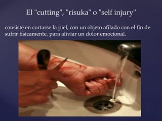 El "cutting", "risuka" o "self injury" 
consiste en cortarse la piel, con un objeto afilado con el fin de 
sufrir físicamente, para aliviar un dolor emocional. 
 