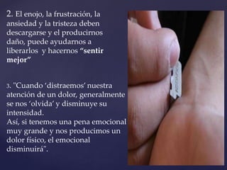 2. El enojo, la frustración, la 
ansiedad y la tristeza deben 
descargarse y el producirnos 
daño, puede ayudarnos a 
liberarlos y hacernos “sentir 
mejor” 
3. "Cuando ‘distraemos’ nuestra 
atención de un dolor, generalmente 
se nos ‘olvida’ y disminuye su 
intensidad. 
Así, si tenemos una pena emocional 
muy grande y nos producimos un 
dolor físico, el emocional 
disminuirá". 
 