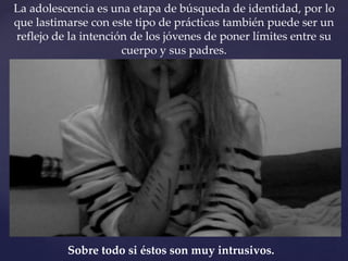 La adolescencia es una etapa de búsqueda de identidad, por lo 
que lastimarse con este tipo de prácticas también puede ser un 
reflejo de la intención de los jóvenes de poner límites entre su 
cuerpo y sus padres. 
Sobre todo si éstos son muy intrusivos. 
 