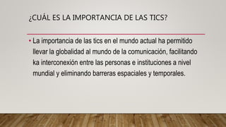 • La importancia de las tics en el mundo actual ha permitido
llevar la globalidad al mundo de la comunicación, facilitando
ka interconexión entre las personas e instituciones a nivel
mundial y eliminando barreras espaciales y temporales.
¿CUÁL ES LA IMPORTANCIA DE LAS TICS?