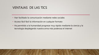 VENTAJAS DE LAS TICS
• Han facilitado la comunicación mediante redes sociales
• Acceso fácil fácil la información en cualquier formato
• Ha permitido a la humanidad progresar muy rápido mediante la ciencia y la
tecnología desplegando nuestra arma más poderosa el internet