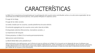 CARACTERÍSTICAS
La Web 2.0 se caracteriza principalmente por la participación del usuario como contribuidor activo y no solo como espectador de los
contenidos de la Web (usuario pasivo). Esto queda reflejado en aspectos como:
El auge de los blogs.
El auge de las redes sociales.
Las webs creadas por los usuarios, usando plataformas de auto-edición.
El contenido agregado por los usuarios como valor clave de la Web.
El etiquetado colectivo (folcsonomía, marcadores sociales...).
La importancia del long tail.
El beta perpetuo: la Web 2.0 se inventa permanentemente.
Aplicaciones web dinámicas.
La World Wide Web como plataforma.4
Adicionalmente a las aplicaciones, por la forma en que se utilizan en la Web 2.0, el usuario ya no depende de que el software que
ocupa regularmente o la información con la que trabaja habitualmente, estén instalados en su computadora; en vez de eso, aprovecha
el almacenamiento en la nube para acceder a los datos y aplicaciones personales a través de sitios que lo identifican de forma única
por medio de un usuario y una contraseña.
 