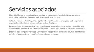 Serviciosasociados
Blogs: Un blog es un espacio web personal en el que su autor (puede haber varios autores
autorizados) puede escribir cronológicamente artículos, noticias.
Wikis: En hawaiano "wiki" significa: rápido, informal. Una wiki es un espacio web corporativo,
organizado mediante una estructura hipertextual de página.
Redes sociales: Sitios web donde cada usuario tiene una página donde publica contenidos y se
comunica con otros usuarios. Ejemplos: Facebook, Twitter, Hi5, Myspace, Instagram, entre otras.
Entornos para compartir recursos: Entornos que nos permiten almacenar recursos o contenidos
en Internet, compartirlos y visualizarlos cuando nos convenga.
 