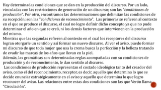 Hay determinadas condiciones que se dan en la producción del discurso. Por un lado,
vinculadas con las restricciones de generación de un discurso; son las "condiciones de
producción". Por otro, encontramos las determinaciones que delimitan las condiciones de
su recepción; son las "condiciones de reconocimiento". Las primeras se refieren al contexto
en el que se produce el discurso, el cual no logro definir dicho concepto ya que no pude
determinar el año en que se creó, ni los demás factores que intervienen en la producción
del mismo.
Mientras que las segundas refieren al contexto en el cual los receptores del discurso
logran otorgarle un sentido y así formar un nuevo discurso. Al ver el aviso, puedo formar
mi discurso de que toda mujer que usa la crema busca la perfección y la belleza tratando
de evadir las marcas de los años que llevan en la piel.
Además, las gramáticas son determinadas reglas acompañadas con su condiciones de
producción y de reconocimiento, le dan sentido al discurso.
Las condiciones de producción representan el costado ideológico tanto del creador del
aviso, como el del reconocimiento, receptor, es decir, aquello que determina lo que se
decide enunciar estratégicamente en el aviso y aquello que determina lo que logro
reconocer del aviso. Las relaciones entre estas dos condiciones son las que Verón llama
"Circulación".
 