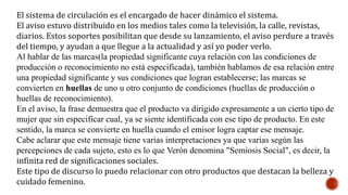 El sistema de circulación es el encargado de hacer dinámico el sistema.
El aviso estuvo distribuido en los medios tales como la televisión, la calle, revistas,
diarios. Estos soportes posibilitan que desde su lanzamiento, el aviso perdure a través
del tiempo, y ayudan a que llegue a la actualidad y así yo poder verlo.
Al hablar de las marcas(la propiedad significante cuya relación con las condiciones de
producción o reconocimiento no está especificada), también hablamos de esa relación entre
una propiedad significante y sus condiciones que logran establecerse; las marcas se
convierten en huellas de uno u otro conjunto de condiciones (huellas de producción o
huellas de reconocimiento).
En el aviso, la frase demuestra que el producto va dirigido expresamente a un cierto tipo de
mujer que sin especificar cual, ya se siente identificada con ese tipo de producto. En este
sentido, la marca se convierte en huella cuando el emisor logra captar ese mensaje.
Cabe aclarar que este mensaje tiene varias interpretaciones ya que varias según las
percepciones de cada sujeto, esto es lo que Verón denomina "Semiosis Social", es decir, la
infinita red de significaciones sociales.
Este tipo de discurso lo puedo relacionar con otro productos que destacan la belleza y
cuidado femenino.
 