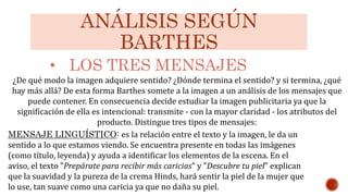 ANÁLISIS SEGÚN
BARTHES
• LOS TRES MENSAJES
MENSAJE LINGUÍSTICO: es la relación entre el texto y la imagen, le da un
sentido a lo que estamos viendo. Se encuentra presente en todas las imágenes
(como título, leyenda) y ayuda a identificar los elementos de la escena. En el
aviso, el texto "Prepárate para recibir más caricias" y "Descubre tu piel" explican
que la suavidad y la pureza de la crema Hinds, hará sentir la piel de la mujer que
lo use, tan suave como una caricia ya que no daña su piel.
¿De qué modo la imagen adquiere sentido? ¿Dónde termina el sentido? y si termina, ¿qué
hay más allá? De esta forma Barthes somete a la imagen a un análisis de los mensajes que
puede contener. En consecuencia decide estudiar la imagen publicitaria ya que la
significación de ella es intencional: transmite - con la mayor claridad - los atributos del
producto. Distingue tres tipos de mensajes:
 