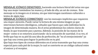 MENSAJE ICÓNICO DENOTADO: haciendo una lectura literal del aviso veo que
hay una mujer tomándose las manos y, al lado de ella, un set de cremas. Este
mensaje es la imagen en sí misma, sin que intervengan cuestiones culturales o
textos de algún tipo
MENSAJE ICÓNICO CONNOTADO: son los mensajes implícitos que requieren
una mayor atención. Puede variar la lectura de una misma imagen ya que
intervienen factores ideológicos, cultuales que hacen que cada individuo lea la
imagen de determinada manera. En el aviso predominan los colores claros de
fondo, lo que transmite paz y pureza. Además. la posición de las manos de la
mujer -como si se estuviera acariciando- da la sensación de suavidad. A su vez, el
brillo que hay en su piel da una idea de perfección, de "no al envejecimiento" ya
que hay una crema para lograr la perfección en tu piel.
Que haya tres tipos de cremas diferentes en el aviso transmite que hay una crema
especial para cada piel de la mujer, lo cual se convierte en un código cultural entre
el emisor y el receptor.
 