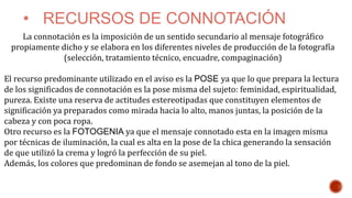 • RECURSOS DE CONNOTACIÓN
La connotación es la imposición de un sentido secundario al mensaje fotográfico
propiamente dicho y se elabora en los diferentes niveles de producción de la fotografía
(selección, tratamiento técnico, encuadre, compaginación)
El recurso predominante utilizado en el aviso es la POSE ya que lo que prepara la lectura
de los significados de connotación es la pose misma del sujeto: feminidad, espiritualidad,
pureza. Existe una reserva de actitudes estereotipadas que constituyen elementos de
significación ya preparados como mirada hacia lo alto, manos juntas, la posición de la
cabeza y con poca ropa.
Otro recurso es la FOTOGENIA ya que el mensaje connotado esta en la imagen misma
por técnicas de iluminación, la cual es alta en la pose de la chica generando la sensación
de que utilizó la crema y logró la perfección de su piel.
Además, los colores que predominan de fondo se asemejan al tono de la piel.
 