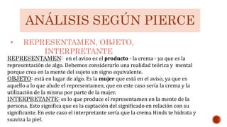 ANÁLISIS SEGÚN PIERCE
• REPRESENTAMEN, OBJETO,
INTERPRETANTE
REPRESENTAMEN: en el aviso es el producto - la crema - ya que es la
representación de algo. Debemos considerarlo una realidad teórica y mental
porque crea en la mente del sujeto un signo equivalente.
OBJETO: está en lugar de algo. Es la mujer que está en el aviso, ya que es
aquello a lo que alude el representamen, que en este caso sería la crema y la
utilización de la misma por parte de la mujer.
INTERPRETANTE: es lo que produce el representamen en la mente de la
persona. Esto significa que es la captación del significado en relación con su
significante. En este caso el interpretante sería que la crema Hinds te hidrata y
suaviza la piel.
 