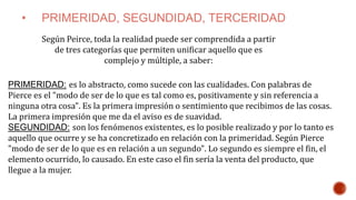 • PRIMERIDAD, SEGUNDIDAD, TERCERIDAD
PRIMERIDAD: es lo abstracto, como sucede con las cualidades. Con palabras de
Pierce es el "modo de ser de lo que es tal como es, positivamente y sin referencia a
ninguna otra cosa". Es la primera impresión o sentimiento que recibimos de las cosas.
La primera impresión que me da el aviso es de suavidad.
SEGUNDIDAD: son los fenómenos existentes, es lo posible realizado y por lo tanto es
aquello que ocurre y se ha concretizado en relación con la primeridad. Según Pierce
"modo de ser de lo que es en relación a un segundo". Lo segundo es siempre el fin, el
elemento ocurrido, lo causado. En este caso el fin sería la venta del producto, que
llegue a la mujer.
Según Peirce, toda la realidad puede ser comprendida a partir
de tres categorías que permiten unificar aquello que es
complejo y múltiple, a saber:
 
