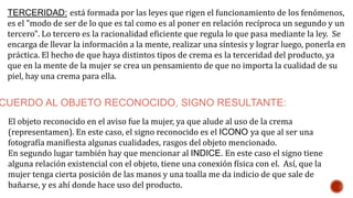 CUERDO AL OBJETO RECONOCIDO, SIGNO RESULTANTE:
El objeto reconocido en el aviso fue la mujer, ya que alude al uso de la crema
(representamen). En este caso, el signo reconocido es el ICONO ya que al ser una
fotografía manifiesta algunas cualidades, rasgos del objeto mencionado.
En segundo lugar también hay que mencionar al INDICE. En este caso el signo tiene
alguna relación existencial con el objeto, tiene una conexión física con el. Así, que la
mujer tenga cierta posición de las manos y una toalla me da indicio de que sale de
bañarse, y es ahí donde hace uso del producto.
TERCERIDAD: está formada por las leyes que rigen el funcionamiento de los fenómenos,
es el "modo de ser de lo que es tal como es al poner en relación recíproca un segundo y un
tercero". Lo tercero es la racionalidad eficiente que regula lo que pasa mediante la ley. Se
encarga de llevar la información a la mente, realizar una síntesis y lograr luego, ponerla en
práctica. El hecho de que haya distintos tipos de crema es la terceridad del producto, ya
que en la mente de la mujer se crea un pensamiento de que no importa la cualidad de su
piel, hay una crema para ella.
 