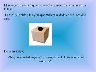 El siguiente día ella trajo una pequeña caja que tenía un hueco en la tapa.    La viejita le pide a la cajera que metiera su dedo en el hueco dela caja.  La cajera dijo, -"No, quizá usted tenga allí una serpiente, Ud.. tiene muchos animales".  